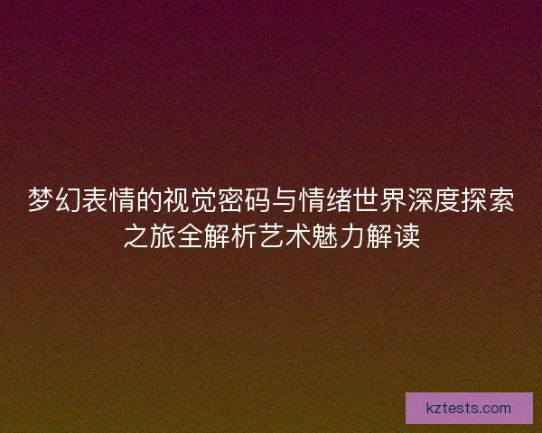 梦幻表情的视觉密码与情绪世界深度探索之旅全解析艺术魅力解读