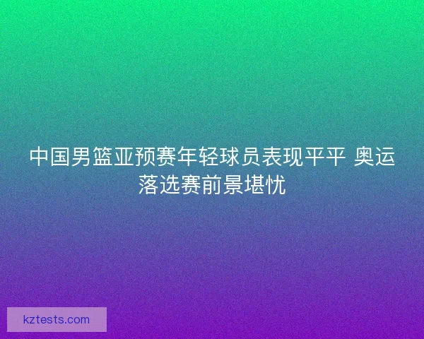 中国男篮亚预赛年轻球员表现平平 奥运落选赛前景堪忧