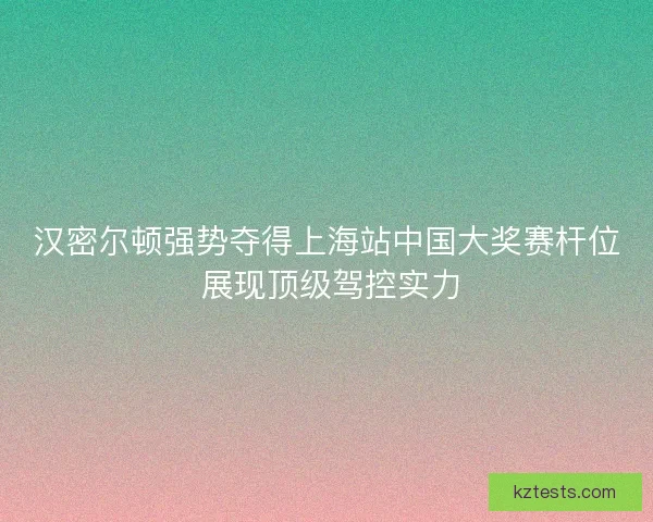 汉密尔顿强势夺得上海站中国大奖赛杆位 展现顶级驾控实力