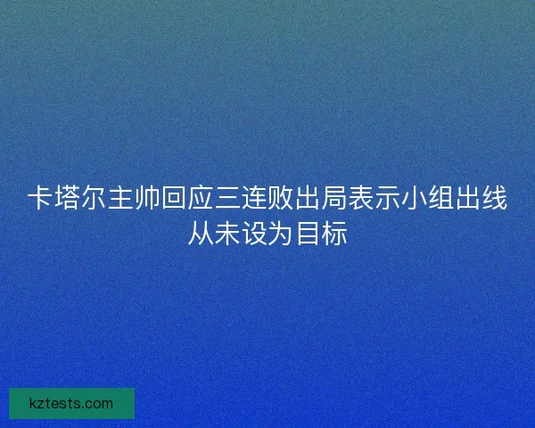 卡塔尔主帅回应三连败出局表示小组出线从未设为目标